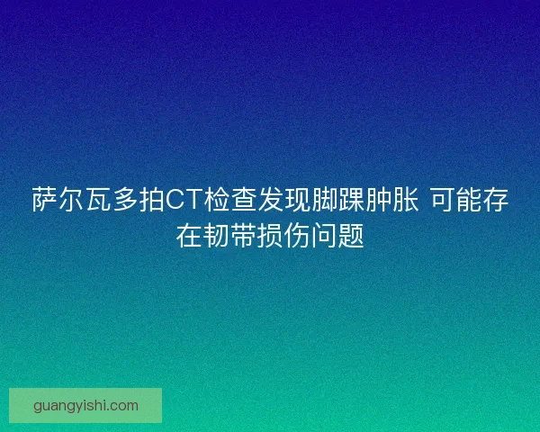 萨尔瓦多拍CT检查发现脚踝肿胀 可能存在韧带损伤问题