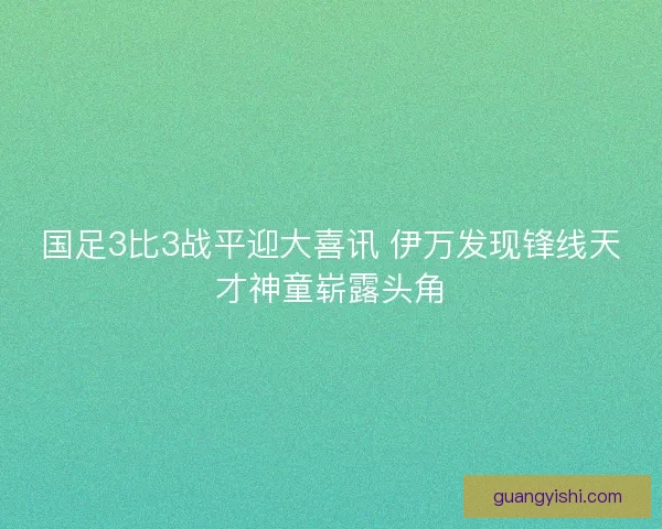 国足3比3战平迎大喜讯 伊万发现锋线天才神童崭露头角