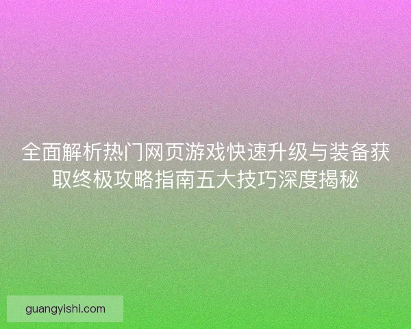 全面解析热门网页游戏快速升级与装备获取终极攻略指南五大技巧深度揭秘