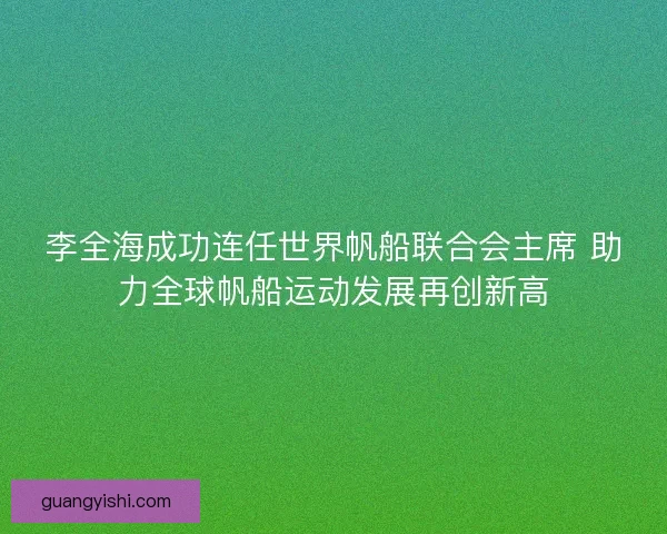 李全海成功连任世界帆船联合会主席 助力全球帆船运动发展再创新高