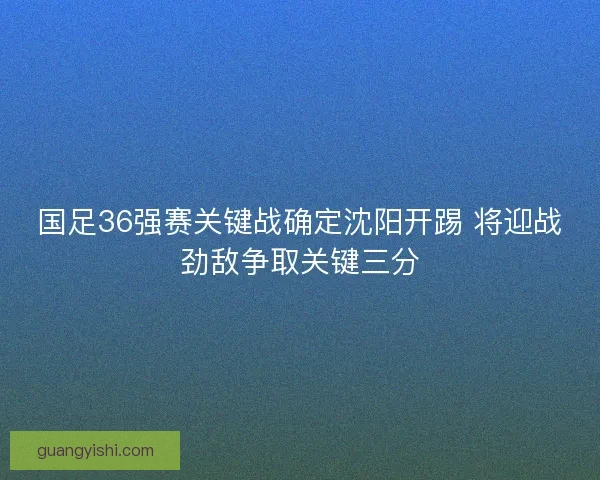 国足36强赛关键战确定沈阳开踢 将迎战劲敌争取关键三分