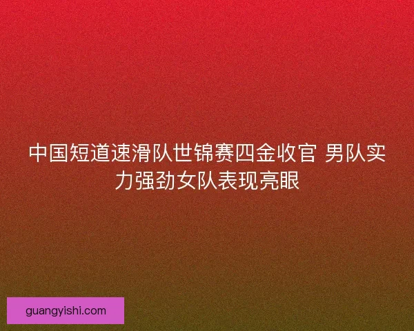 中国短道速滑队世锦赛四金收官 男队实力强劲女队表现亮眼