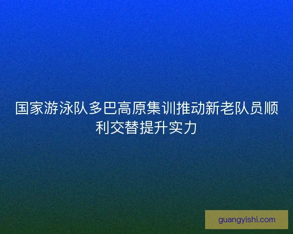 国家游泳队多巴高原集训推动新老队员顺利交替提升实力