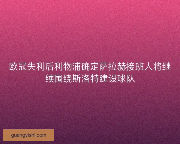 欧冠失利后利物浦确定萨拉赫接班人将继续围绕斯洛特建设球队